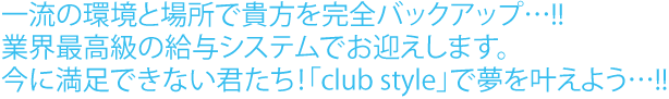 一流の環境と場所で貴方を完全バックアップ…!!業界最高級の給与システムでお迎えします。今に満足できない君たち！「club style」で夢を叶えよう…!!