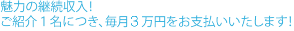 魅力の継続収入！ご紹介１名につき、毎月３万円をお支払いいたします！