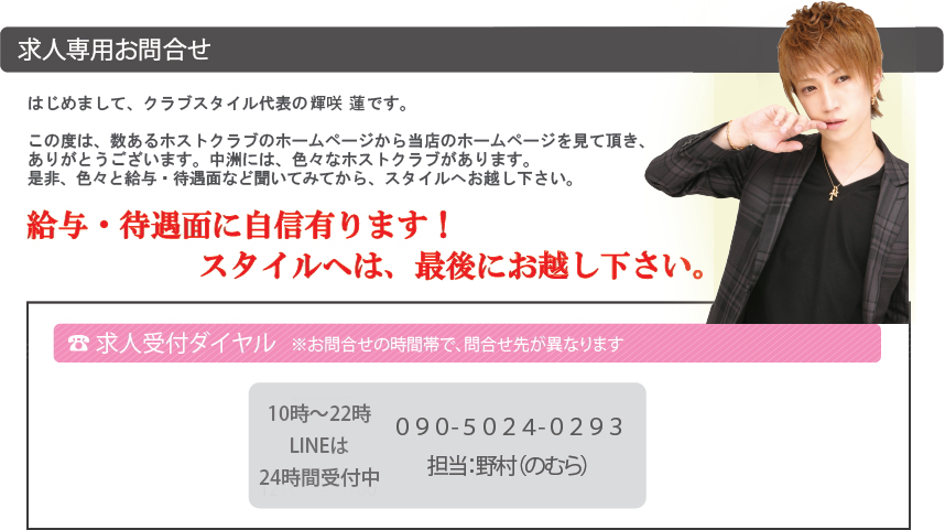 求人専用お問合せ＿はじめまして、クラブスタイル代表の奈美華衣里です。この度は、数あるホストクラブのホームページから当店のホームページを見て頂き、ありがとうございます。中洲には、色々なホストクラブがあります。是非、色々と給与・待遇面など聞いてみてから、スタイルへお越し下さい。＿給与・待遇面に自信有ります！スタイルへは、最後にお越し下さい。＿求人受付ダイヤル：昼：０９０-５２８０-１４２９（担当：橘［たちばな］）、夜：０９０－６７７９－４００２（担当：東［あずま］）