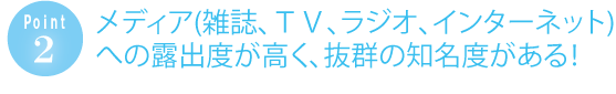 メディア（雑誌、テレビ、ラジオ、インターネット）への露出度が高く、抜群の知名度がある！