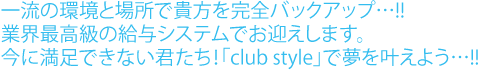 一流の環境と場所で貴方を完全バックアップ！業界最高級の給与システムでお迎えします。今に満足できない君たち！クラブスタイルで夢を叶えよう